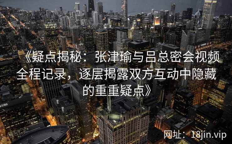 《疑点揭秘：张津瑜与吕总密会视频全程记录，逐层揭露双方互动中隐藏的重重疑点》