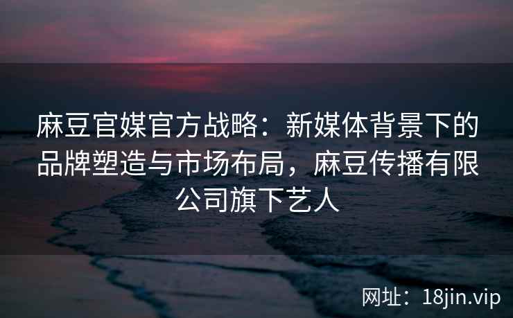 麻豆官媒官方战略：新媒体背景下的品牌塑造与市场布局，麻豆传播有限公司旗下艺人