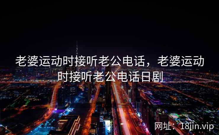 老婆运动时接听老公电话，老婆运动时接听老公电话日剧