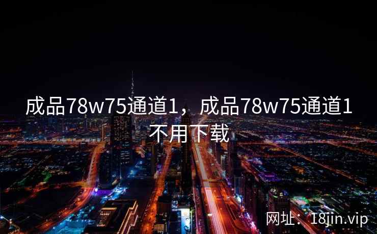 成品78w75通道1,成品78w75通道1不用下载 成品78w75通道1,成品78w75通道1不用下载